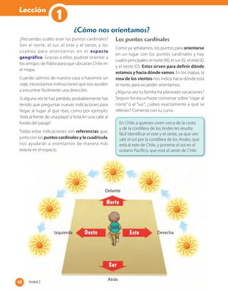 Lección
1
¿Recuerdas cuáles eran los puntos cardinales?
Son el norte, el sur, el este y el oeste, y los
usamos para orientarnos en el espacio
geográfico. Gracias a ellos, pudiste orientar a
los amigos de Pablo para que ubicaran Chile en
el mapa.
Cuando salimos de nuestra casa o hacemos un
viaje, necesitamos instrucciones que nos ayuden
a encontrar fácilmente una dirección.
Si alguna vez te has perdido, probablemente has
tenido que preguntar nuevas indicaciones para
llegar al lugar al que ibas, como por ejemplo:
“está al frente de una plaza”o“está en una calle al
fondo del pasaje”.
Todas estas indicaciones son referencias que,
junto con los puntos cardinales y la cuadrícula,
nos ayudarán a orientarnos de manera más
exacta en el espacio.
Los puntos cardinales
Como ya señalamos, los puntos para orientarse
en un lugar son los puntos cardinales y hay
cuatro principales: el norte (N), el sur (S), el este (E)
y el oeste (O). Estos sirven para definir dónde
estamos y hacia dónde vamos. En los mapas, la
rosa de los vientos nos indica hacia dónde está
el norte, para así poder orientarnos.
¿Alguna vez tu familia ha planeado vacaciones?
Seguro los escuchaste conversar sobre “viajar al
norte” o al “sur”, ¿sabes exactamente a qué se
referían? Comenta con tu curso.
¿Cómo nos orientamos?
Atrás
exacta en el espacio.
Atrás
Este
Norte
Sur
Oeste
Delante
DerechaIzquierda
En Chile, a quienes viven cerca de la costa
y de la cordillera de los Andes les resulta
fácil identificar el este y el oeste, ya que ven
salir el sol por la cordillera de los Andes, que
está al este de Chile, y ponerse el sol en el
océano Pacífico, que está al oeste de Chile.
48 Unidad 248
 