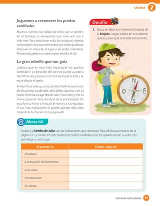 2Unidad
Juguemos a reconocer los puntos
cardinales
Muchos cuentos nos hablan de niños que se pierden
en el bosque, o navegantes que solo ven mar y
más mar. Para solucionar esto, los antiguos viajeros
comenzaron a buscar elementos que todos pudieran
observar sin importar el lugar y así poder orientarse.
Por eso escogieron a nuestra gran estrella: el sol.
La gran estrella que nos guía
¿Sabías que es muy fácil reconocer los puntos
cardinales? La posición del sol nos puede ayudar a
identificar dos, porque el sol se levanta por el este y se
esconde por el oeste.
Al identificar estos puntos, tendrás fácilmente el resto
de los puntos cardinales, solo debes apuntar con tu
mano derecha al lugar donde sale el sol (este) y con tu
mano izquierda hacia donde el sol se pone (oeste). De
esta forma, frente a ti estará el norte y a tus espaldas
el sur. Esta explicación te puede quedar más clara
mirando la ilustración de la página 48.
Ayuda a la familia de Julio con las indicaciones que necesitan. Para ello busca el plano de la
página 231 y escribe en este cuadro los puntos cardinales que los guiarán desde su auto rojo
para llegar a cada lugar.
Ahora tú!
1. Busca en libros o en Internet la historia de
la brújula. Luego, explica en tu cuaderno
qué es y para qué sirve este instrumento.
Desafío
Si quieren ir: Deben viajar al:
al parque
a la estación de bomberos
a las casas
al restaurante
al colegio
49Conociendo nuestro planeta 49
 