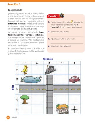 Lección 1
1. En está cuadrícula el pato se encuentra
en las siguientes coordenadas: fila A,
columna 1. Ahora contesta las preguntas.
2. ¿Dónde se ubica el auto?
3. ¿Qué hay en la fila E, columna 5?
4. ¿Dónde se ubica la laguna?
Desafío
La cuadrícula
¿Has ido alguna vez al cine, al teatro, al circo
u otro espectáculo donde te han dado un
asiento marcado con una letra y un número?
Generalmente en estos lugares se utiliza un
sistema de cuadrícula y nadie puede sentarse
en tu asiento, porque la numeración te entrega
las coordenadas exactas de tu puesto.
La cuadrícula es un conjunto de líneas
horizontales (filas) y verticales (columnas)
que sirven para ubicar un determinado punto en
el espacio. Las columnas y filas habitualmente
se identifican con números o letras, que se
denominan coordenadas.
En las cuadrículas hay varios cuadrados que
resultan de la intersección de filas y columnas.
¡Vamos a conocer una!
Filas
Columnas
50 Unidad 250
 