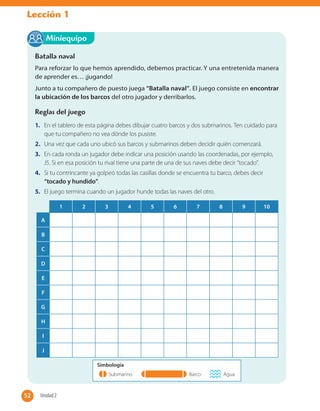 Lección 1
Batalla naval
Para reforzar lo que hemos aprendido, debemos practicar. Y una entretenida manera
de aprender es… ¡jugando!
Junto a tu compañero de puesto juega “Batalla naval”. El juego consiste en encontrar
la ubicación de los barcos del otro jugador y derribarlos.
Reglas del juego
1. En el tablero de esta página debes dibujar cuatro barcos y dos submarinos. Ten cuidado para
que tu compañero no vea dónde los pusiste.
2. Una vez que cada uno ubicó sus barcos y submarinos deben decidir quién comenzará.
3. En cada ronda un jugador debe indicar una posición usando las coordenadas, por ejemplo,
J5. Si en esa posición tu rival tiene una parte de una de sus naves debe decir “tocado".
4. Si tu contrincante ya golpeó todas las casillas donde se encuentra tu barco, debes decir
“tocado y hundido”.
5. El juego termina cuando un jugador hunde todas las naves del otro.
Miniequipo
1 2 3 4 5 6 7 8 9 10
A
B
C
D
E
F
G
H
I
J
Simbología
Submarino Barco Agua
52 Unidad 252
 