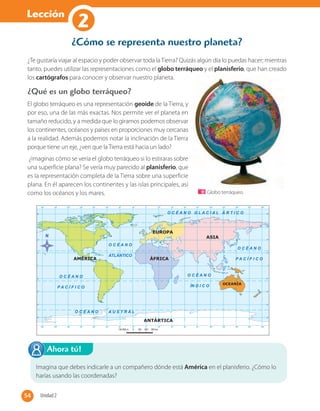 Lección
1
¿Te gustaría viajar al espacio y poder observar toda la Tierra? Quizás algún día lo puedas hacer; mientras
tanto, puedes utilizar las representaciones como el globo terráqueo y el planisferio, que han creado
los cartógrafos para conocer y observar nuestro planeta.
El globo terráqueo es una representación geoide de la Tierra, y
por eso, una de las más exactas. Nos permite ver el planeta en
tamaño reducido, y a medida que lo giramos podemos observar
los continentes, océanos y países en proporciones muy cercanas
a la realidad. Además podemos notar la inclinación de la Tierra
porque tiene un eje, ¿ven que la Tierra está hacia un lado?
¿Imaginas cómo se vería el globo terráqueo si lo estiraras sobre
una superficie plana? Se vería muy parecido al planisferio, que
es la representación completa de la Tierra sobre una superficie
plana. En él aparecen los continentes y las islas principales, así
como los océanos y los mares.
¿Qué es un globo terráqueo?
Imagina que debes indicarle a un compañero dónde está América en el planisferio. ¿Cómo lo
harías usando las coordenadas?
Ahora tú!
Globo terráqueo.
¿Cómo se representa nuestro planeta?
54 Unidad 254
2
 