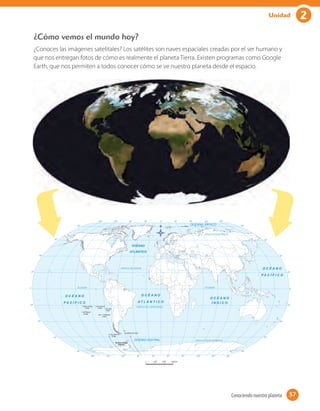 ¿Cómo vemos el mundo hoy?
¿Conoces las imágenes satelitales? Los satélites son naves espaciales creadas por el ser humano y
que nos entregan fotos de cómo es realmente el planeta Tierra. Existen programas como Google
Earth, que nos permiten a todos conocer cómo se ve nuestro planeta desde el espacio.
57Conociendo nuestro planeta 57
2Unidad
 
