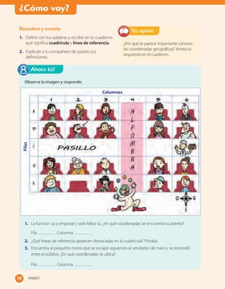 Descubro y enseño
1. Define con tus palabras y escribe en tu cuaderno
qué significa cuadrícula y línea de referencia.
2. Explícale a tu compañero de puesto tus
definiciones.
¿Por qué te parece importante conocer
las coordenadas geográficas? Anota tu
respuesta en el cuaderno.
Yo opino
Observa la imagen y responde.
1. La función va a empezar y solo faltas tú, ¿en qué coordenadas se encuentra tu asiento?
Fila Columna
2. ¿Qué líneas de referencia aparecen destacadas en la cuadrícula? Píntalas.
3. Encuentra al pequeño mono que se escapó siguiendo al vendedor de maní y se escondió
entre el público. ¿En qué coordenadas se ubica?
Fila Columna
Ahora tú!
Columnas
Filas
58 Unidad 258
¿Cómo voy?
 