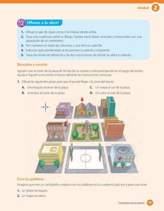 1. Dibuja tu sala de clases como si la miraras desde arriba.
2. Traza una cuadrícula sobre tu dibujo. Puedes hacer líneas verticales y horizontales con una
separación de un centímetro.
3. Pon números en todas las columnas y una letra en cada fila.
4. Indica en qué coordenadas se encuentran tu asiento y el pizarrón.
5. Traza dos líneas de referencia y da dos instrucciones de dónde se ubica tu asiento.
¡Manos a la obra!
Descubro y enseño
Agustín vive al norte de la plaza de Armas de su ciudad y está participando en el juego del tesoro.
Ayuda a Agustín a encontrar el tesoro dándole las instrucciones correctas.
1. Dibuja las siguientes pistas para que él pueda llegar a la zona del tesoro:
Con tus palabras
Imagina que eres un cartógrafo y explica con tus palabras en tu cuaderno qué son y para qué sirve:
1. un globo terráqueo.
2. un mapa temático.
A. Una brújula al oeste de la plaza.
B. Anteojos al norte de la plaza.
C. Un mapa al sur de la plaza.
D. Un cofre al este de la plaza.
Con tus palabras
O
N
E
S
59Conociendo nuestro planeta 59
2Unidad
 