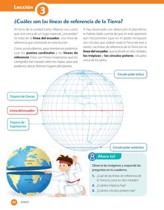 Lección
1
Observa las imágenes y responde las
preguntas en tu cuaderno.
1. ¿Cuál de las líneas de referencia de
la Tierra la corta en dos mitades?
2. ¿Cuántos trópicos hay?
3. ¿Cuántos círculos polares hay?
Ahora tú!
¿Cuáles son las líneas de referencia de la Tierra?
Al inicio de la unidad Carlos Alberto nos contó
que vive cerca de un lugar especial, ¿recuerdas?
Se trata de la línea del ecuador, una línea de
referencia que conocerás en esta lección.
Como ya estudiamos, para orientarnos podemos
usar los puntos cardinales y las líneas de
referencia. Estas son líneas imaginarias que los
cartógrafos han trazado sobre los mapas para que
podamos ubicar distintos lugares del planeta.
Si has observado con detención el planisferio,
te habrás dado cuenta de que en este aparecen
ejes horizontales (que en el globo terráqueo
son círculos que rodean toda la Tierra de este a
oeste). Las líneas de referencia de la Tierra son la
línea del ecuador, que la divide en dos mitades,
los trópicos y los círculos polares, situados
cerca de los polos.
Círculo polar ártico
Círculo polar antártico
Trópico de Cáncer
Trópico de
Capricornio
Línea del ecuador
60 Unidad 260
3
 