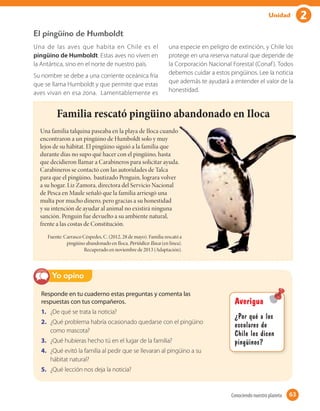 2Unidad
El pingüino de Humboldt
Una de las aves que habita en Chile es el
pingüino de Humboldt. Estas aves no viven en
la Antártica, sino en el norte de nuestro país.
Su nombre se debe a una corriente oceánica fría
que se llama Humboldt y que permite que estas
aves vivan en esa zona. Lamentablemente es
una especie en peligro de extinción, y Chile los
protege en una reserva natural que depende de
la Corporación Nacional Forestal (Conaf). Todos
debemos cuidar a estos pingüinos. Lee la noticia
que además te ayudará a entender el valor de la
honestidad.
Familia rescató pingüino abandonado en Iloca
Una familia talquina paseaba en la playa de Iloca cuando
encontraron a un pingüino de Humboldt solo y muy
lejos de su hábitat. El pingüino siguió a la familia que
durante días no supo qué hacer con el pingüino, hasta
que decidieron llamar a Carabineros para solicitar ayuda.
Carabineros se contactó con las autoridades de Talca
para que el pingüino, bautizado Penguin, lograra volver
a su hogar. Liz Zamora, directora del Servicio Nacional
de Pesca en Maule señaló que la familia arriesgó una
multa por mucho dinero, pero gracias a su honestidad
y su intención de ayudar al animal no existirá ninguna
sanción. Penguin fue devuelto a su ambiente natural,
frente a las costas de Constitución.
Fuente: Carrasco Céspedes, C. (2012, 28 de mayo). Familia rescató a
pingüino abandonado en Iloca. Periódico Iloca (en línea).
Recuperado en noviembre de 2013 (Adaptación).
Responde en tu cuaderno estas preguntas y comenta las
respuestas con tus compañeros.
1. ¿De qué se trata la noticia?
2. ¿Qué problema habría ocasionado quedarse con el pingüino
como mascota?
3. ¿Qué hubieras hecho tú en el lugar de la familia?
4. ¿Qué evitó la familia al pedir que se llevaran al pingüino a su
hábitat natural?
5. ¿Qué lección nos deja la noticia?
Yo opino
Averigua
¿Por qué a los
escolares de
Chile les dicen
pingüinos?
63Conociendo nuestro planeta 63
 