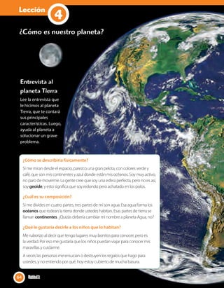 Lección
1
¿Cómo es nuestro planeta?
Entrevista al
planeta Tierra
Lee la entrevista que
le hicimos al planeta
Tierra, que te contará
sus principales
características. Luego,
ayuda al planeta a
solucionar un grave
problema.
¿Cómo se describiría físicamente?
Si me miran desde el espacio, parezco una gran pelota, con colores verde y
café, que son mis continentes y azul donde están mis océanos. Soy muy activo,
no paro de moverme. La gente cree que soy una esfera perfecta, pero no es así,
soy geoide, y esto significa que soy redondo pero achatado en los polos.
¿Cuál es su composición?
Si me divides en cuatro partes, tres partes de mí son agua. Esa agua forma los
océanos que rodean la tierra donde ustedes habitan. Esas partes de tierra se
llaman continentes. ¿Quizás debería cambiar mi nombre a planeta Agua, no?
¿Qué le gustaría decirle a los niños que lo habitan?
Me ruborizo al decir que tengo lugares muy bonitos para conocer, pero es
la verdad. Por eso me gustaría que los niños puedan viajar para conocer mis
maravillas y cuidarme.
A veces las personas me ensucian o destruyen los regalos que hago para
ustedes, y no entiendo por qué, hoy estoy cubierto de mucha basura.
64 Unidad 264
4
 