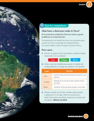 2Unidad
¿Qué haces a diario para cuidar la Tierra?
En la entrevista, el planeta Tierra te contó su grave
problema: la contaminación.
Te proponemos el desafío de crear una campaña para
ayudar a la Tierra y proteger el medioambiente.
Es nuestro deber cuidar el espacio donde vivimos.
Paso a paso
1. Formen un grupo de seis compañeros y definan dónde
impactarán con su campaña.
Casa Colegio Barrio
2. Deben crear dos medidas para ayudar al cuidado del
medioambiente en el lugar que eligieron. Por ejemplo:
Lugar Medida
Casa
Cerrar la llave del lavamanos al lavarnos los
dientes.
Colegio
Apagar las luces de la sala cuándo exista
luz solar.
Barrio Clasificar la basura para ayudar al reciclaje.
3. Diseñen carteles con las dos medidas seleccionadas
y péguenlos en un lugar visible con ayuda de un
adulto. Recuerden que deben impactar en el lugar que
escogieron. ¡Manos a la obra!
Con tus compañeros
65Conociendo nuestro planeta 65
 