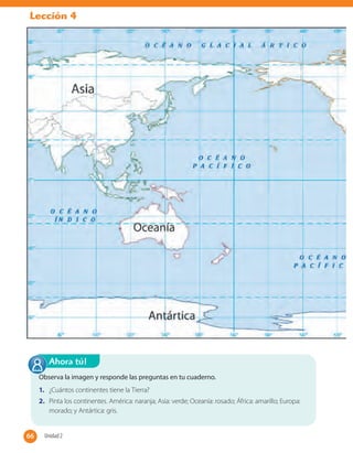 Lección 4
Observa la imagen y responde las preguntas en tu cuaderno.
1. ¿Cuántos continentes tiene la Tierra?
2. Pinta los continentes. América: naranja; Asia: verde; Oceanía: rosado; África: amarillo; Europa:
morado; y Antártica: gris.
Ahora tú!
66 Unidad 266
 