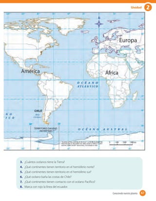2Unidad
3. ¿Cuántos océanos tiene la Tierra?
4. ¿Qué continentes tienen territorio en el hemisferio norte?
5. ¿Qué continentes tienen territorio en el hemisferio sur?
6. ¿Qué océano baña las costas de Chile?
7. ¿Qué continentes tienen contacto con el océano Pacífico?
8. Marca con rojo la línea del ecuador.
67Conociendo nuestro planeta 67
 