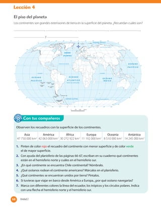 Lección 4
El piso del planeta
Los continentes son grandes extensiones de tierra en la superficie del planeta. ¿Recuerdan cuáles son?
, , , ,
y .
Observen los recuadros con la superficie de los continentes.
Asia
47 750 000 km2
América
42 063 000 km2
África
30 272 922 km2
Europa
11 192 000 km2
Oceanía
8 510 000 km2
Antártica
14 245 000 km2
1. Pinten de color rojo el recuadro del continente con menor superficie y de color verde
el de mayor superficie.
2. Con ayuda del planisferio de las páginas 66-67, escriban en su cuaderno qué continentes
están en el hemisferio norte y cuáles en el hemisferio sur.
3. ¿En qué continente se encuentra Chile continental? Nómbralo.
4. ¿Qué océanos rodean el continente americano? Márcalos en el planisferio.
5. ¿Qué continentes se encuentran unidos por tierra? Píntalos.
6. Si tuvieras que viajar en barco desde América a Europa, ¿por qué océano navegarías?
7. Marca con diferentes colores la línea del ecuador, los trópicos y los círculos polares. Indica
con una flecha el hemisferio norte y el hemisferio sur.
Con tus compañeros
68 Unidad 268
 