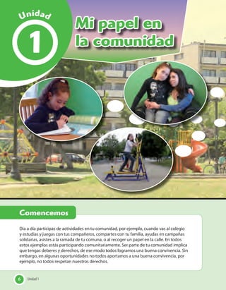 6 Unidad 1
Mi papel en
la comunidad1
Día a día participas de actividades en tu comunidad, por ejemplo, cuando vas al colegio
y estudias y juegas con tus compañeros, compartes con tu familia, ayudas en campañas
solidarias, asistes a la ramada de tu comuna, o al recoger un papel en la calle. En todos
estos ejemplos estás participando comunitariamente. Ser parte de tu comunidad implica
que tengas deberes y derechos, de ese modo todos logramos una buena convivencia. Sin
embargo, en algunas oportunidades no todos aportamos a una buena convivencia, por
ejemplo, no todos respetan nuestros derechos.
Unidad 16
Comencemos
UnidadUnidad
 