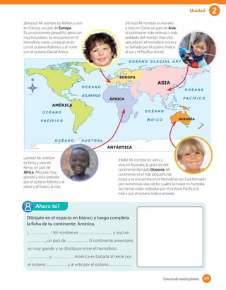 2Unidad
Ahora tú!
¡ ! Mi nombre es y vivo en
, un país de . El continente americano
es muy grande y se distribuye entre el hemisferio
y . América es bañada al oeste por
el océano y al este por el océano .
Dibújate en el espacio en blanco y luego completa
la ficha de tu continente: América.
¡Bonjour! Mi nombre es Adrien y vivo
en Francia, un país de Europa.
Es un continente pequeño, pero con
muchos países. Se encuentra en el
hemisferio norte. Limita al oeste
con el océano Atlántico y al norte
con el océano Glacial Ártico.
¡Ni hou! Mi nombre es Kumiko
y vivo en China, un país de Asia,
el continente más extenso y más
poblado del mundo. Asia está
ubicada en el hemisferio norte y
es bañada por el océano Índico
al sur y el Pacífico al este.
¡Hello! Mi nombre es John y
vivo en Australia, la gran isla del
continente llamado Oceanía. Mi
continente es el más pequeño de
todos y se encuentra en el hemisferio sur. Está formado
por numerosas islas, de las cuales la mayor es Australia.
Sus tierras están rodeadas por el océano Pacífico al
este y por el océano Índico al oeste.
¡Jambo! Mi nombre
es Kima y vivo en
Kenia, un país de
África. África es muy
grande y está rodeada
por el océano Atlántico al
oeste y el Índico al este.
69Conociendo nuestro planeta 69
 