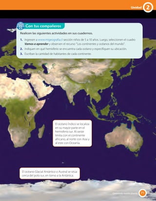 Realicen las siguientes actividades en sus cuadernos.
1. Ingresen a www.migeografia.cl sección niños de 5 a 10 años. Luego, seleccionen el cuadro
Vamos a aprender y observen el recurso ''Los continentes y océanos del mundo''.
2. Indiquen en qué hemisferio se encuentra cada océano y especifiquen su ubicación.
3. Escriban la cantidad de habitantes de cada continente.
Con tus compañeros
El océano Glacial Antártico o Austral se sitúa
cerca del polo sur, en torno a la Antártica.
El océano Índico se localiza
en su mayor parte en el
hemisferio sur. Al oeste
limita con el continente
africano, al norte con Asia y
al este con Oceanía.
71Conociendo nuestro planeta 71
2Unidad
 