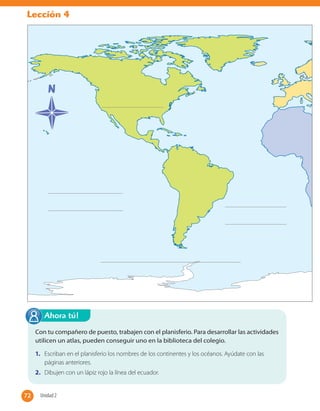 Lección 4
Con tu compañero de puesto, trabajen con el planisferio. Para desarrollar las actividades
utilicen un atlas, pueden conseguir uno en la biblioteca del colegio.
1. Escriban en el planisferio los nombres de los continentes y los océanos. Ayúdate con las
páginas anteriores.
2. Dibujen con un lápiz rojo la línea del ecuador.
Ahora tú!
72 Unidad 272
 