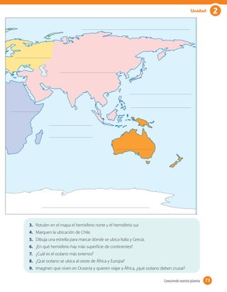 2Unidad
3.	 Rotulen en el mapa el hemisferio norte y el hemisferio sur.
4.	 Marquen la ubicación de Chile.
5.	 Dibuja una estrella para marcar dónde se ubica Italia y Grecia.
6.	 ¿En qué hemisferio hay más superficie de continentes?
7.	 ¿Cuál es el océano más extenso?
8.	 ¿Qué océano se ubica al oeste de África y Europa?
9.	 Imaginen que viven en Oceanía y quieren viajar a África, ¿qué océano deben cruzar?
73Conociendo nuestro planeta 73
 