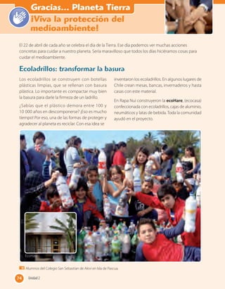 “Haz el bien y no
mires a quién”
Los ecoladrillos se construyen con botellas
plásticas limpias, que se rellenan con basura
plástica. Lo importante es compactar muy bien
la basura para darle la firmeza de un ladrillo.
¿Sabías que el plástico demora entre 100 y
10 000 años en descomponerse? ¡Eso es mucho
tiempo! Por eso, una de las formas de proteger y
agradecer al planeta es reciclar. Con esa idea se
inventaron los ecoladrillos. En algunos lugares de
Chile crean mesas, bancas, invernaderos y hasta
casas con este material.
En Rapa Nui construyeron la ecoHare, (ecocasa)
confeccionada con ecoladrillos, cajas de aluminio,
neumáticos y latas de bebida. Toda la comunidad
ayudó en el proyecto.
El 22 de abril de cada año se celebra el día de la Tierra. Ese día podemos ver muchas acciones
concretas para cuidar a nuestro planeta. Sería maravilloso que todos los días hiciéramos cosas para
cuidar el medioambiente.
Ecoladrillos: transformar la basura
Alumnos del Colegio San Sebastían de Akivi en Isla de Pascua.
EcoHare
74 Unidad 274
Gracias... Planeta Tierra
¡Viva la protección del
medioambiente!
 