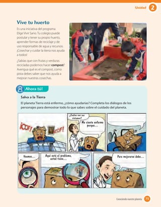 Vive tu huerto
Es una iniciativa del programa
Elige Vivir Sano. Tu colegio puede
postular y tener su propio huerto,
aprender formas de reciclaje y de
uso responsable de agua y recursos.
¡Cosechar y cuidar la tierra nos ayuda
a todos!
¿Sabías que con frutas y verduras
recicladas podemos hacer compost?
Averigua qué es el compost, como
pista debes saber que nos ayuda a
mejorar nuestras cosechas.
¿Cuáles son sus
síntomas?
Me siento enfermo
porque…
Para mejorarse debe…Aquí está el problema,
usted tiene…
Veamos…
Salva a la Tierra
El planeta Tierra está enfermo, ¿cómo ayudarías? Completa los diálogos de los
personajes para demostrar todo lo que sabes sobre el cuidado del planeta.
Ahora tú!
75Conociendo nuestro planeta 75
2Unidad
 