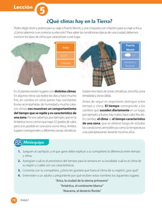 Lección
1
¿Qué climas hay en la Tierra?
Pedro eligió short y polera para su viaje a Puerto Montt, y una chaqueta con chiporro para su viaje a Arica.
¿Cómo sabemos si es correcta su elección? Para saber las condiciones típicas de una ciudad, debemos
conocer los tipos de clima que caracterizan a ese lugar.
En el planeta existen lugares con distintos climas.
En algunos nieva casi todos los días y hace mucho
frío, en cambio en otras partes hay constantes
lluvias acompañadas de humedad y mucho calor.
Los climas nos muestran un comportamiento
del tiempo que se repite y es característico de
unazona. Por eso sabemos, por ejemplo, que en la
Antártica no es común que haya 32 grados de calor,
pero sí es posible en una zona como Arica. Ambos
lugares corresponden a diferentes zonas climáticas.
Existen tres tipos de zonas climáticas: zona fría, zona
templada y zona cálida.
Antes de seguir es importante distinguir entre
tiempo y clima. El tiempo corresponde a los
cambios que suceden diariamente en un lugar,
porejemplo,si llueve,hay nubes,hacecalor,frío, etc.
En cambio, el clima es el tiempo característico
de una zona, que se obtiene luego de estudiar
las condiciones atmosféricas como la temperatura
y las precipitaciones durante muchos años.
Miniequipo
1. Jueguen al cachipún, y el que gane debe explicar a su compañero la diferencia entre tiempo
y clima.
2. Averigüen cuál es el pronóstico del tiempo para la semana en su localidad, cuál es el clima de
su región y cuáles son sus características.
3. Comenta con tu compañero, ¿cómo les gustaría que fuera el clima de su región?, ¿por qué?
4. Entrevisten a un adulto y pregúntenle por qué reciben estos nombres los siguientes lugares:
“Arica, la ciudad de la eterna primavera”
“Antártica, el continente blanco”
“Atacama, el desierto florido”
Puerto
Montt
11°
Nublado y
lluvioso
Arica
32°
Soleado
78 Unidad 278
5
 