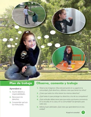 7Mi papel en la comunidad
Aprenderé a:
1. Asumir deberes y
responsabilidades.
2. Reconocer mis
derechos.
3. Comprender qué son
las instituciones.
Observo, comento y trabajo
7Mi papel en la comunidad
1. Observa las imágenes. Erika está pensando en su papel en la
comunidad: ¿Qué derechos y deberes crees que tienen los niños?
2. ¿Crees que todos los niños tienen los mismos derechos?
3. ¿Qué harías tú para proteger tus derechos y los de tus compañeros?
4. ¿Qué actitudes debes tener para que exista una buena convivencia
en tu escuela, en tu casa y en tu comunidad? Da ejemplos para
cada caso.
5. Adivina, buen adivinador: ¿Qué crees que aprenderemos en esta
unidad?
Observo, comento y trabajoPlan de trabajo
 