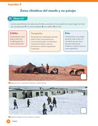 Lección 5
Lee las características de cada zona climática y escribe en los recuadros de cada imagen la inicial
que corresponda. T si es zona templada, C si es cálida o F si es fría.
Ahora tú!
Zonas climáticas del mundo y sus paisajes
Cálidas
Temperaturas altas
todo el año. No
se distinguen las
cuatro estaciones.
Templadas
Temperaturas moderadas durante
todo el año, nunca extremas.
Lluvias estacionales. Se distingue
claramente otoño, invierno,
primavera y verano. Vegetación
moderada.
Frías
Temperaturas muy bajas
durante todo el año. En
vez de lluvia cae nieve.
Hay dos estaciones;
invierno y verano. Escasa o
nula vegetación.
Beduinos con su tienda en el desierto, Arabia Saudita.
Villa las Estrellas, Territorio Antártico Chileno.
80 Unidad 280
 