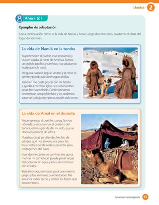 2Unidad
Ejemplos de adaptación
Lee a continuación cómo es la vida de Nanuk y Amal. Luego describe en tu cuaderno el clima del
lugar donde vives.
Ahora tú!
La vida de Nanuk en la tundra
Yo pertenezco al pueblo inuit (esquimal) y
vivo en Alaska, al norte de América. Somos
un pueblo pacífico y cariñoso, nos saludamos
frotándonos la nariz.
Me gusta cuando llega el verano y la nieve se
derrite y puedo salir a perseguir ardillas.
También me gusta pescar con mi familia
y ayudar a construir iglús, que son nuestras
casas, hechas de hielo. Confeccionamos
vestimentas con piel de foca y así podemos
soportar las bajas temperaturas del polo norte.
La vida de Amal en el desierto
Yo pertenezco al pueblo tuareg. Somos
nómadas y recorremos el desierto del
Sahara, el más grande del mundo, que se
ubica en el norte de África.
Nuestras casas son tiendas hechas de
género, que nos sirven para pasar las
frías noches del desierto y en el día para
protegernos del calor.
Cuando me canso de caminar, me gusta
montar mi camello, él puede pasar largas
temporadas sin agua y no suda como yo
con el calor.
Buscamos agua en oasis para que nuestro
grupo y los animales puedan beber. Me
encanta tomar leche y comer los frutos que
encontramos.
83Conociendo nuestro planeta 83
 