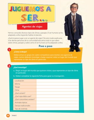Paso a paso
Hemos conocido diversos tipos de climas y paisajes. El ser humano se ha
adaptado a ellos logrando habitar el planeta.
¿Qué te parece jugar a ser un agente de viajes? De este modo explicarías
a las demás personas de tu comunidad educativa todo lo que sabes
sobre climas, paisajes y sobre cómo el ser humano se ha adaptado a ellos.
1
¿Cómo trabajo?
Debes armar un grupo de cuatro compañeros para montar una agencia de
viajes. Juntos deberán investigar y luego exponer sobre un lugar del mundo que
represente un tipo de clima en particular.
2 ¿Qué investigo?
a. Elegir un lugar del mundo que quieran visitar y que represente un tipo de clima
en particular.
b. Deben completar la siguiente ficha para guiar su invesigación.
Localización
Idioma
Paisaje
Clima
¿Qué comen?
¿Qué ropa debo usar?
¿Qué costumbres existen?
Animales típicos
Danzas tradicionales
Tipo de vivienda
Hemos conocido diversos tipos de climas y paisajes. El ser humano se ha
¿Qué te parece jugar a ser un agente de viajes? De este modo explicarías
sobre climas, paisajes y sobre cómo el ser humano se ha adaptado a ellos.
86 Unidad 286
Agentes de viajes
 