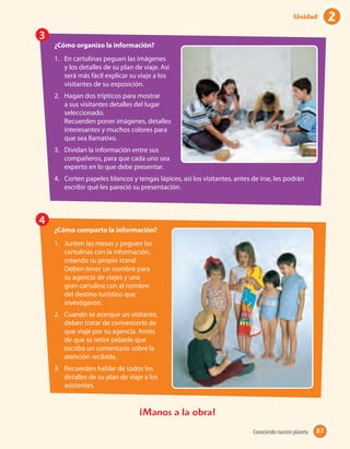 ¡Manos a la obra!
3
4
¿Cómo organizo la información?
1.	 En cartulinas peguen las imágenes
y los detalles de su plan de viaje. Así
será más fácil explicar su viaje a los
visitantes de su exposición.
2.	 Hagan dos trípticos para mostrar
a sus visitantes detalles del lugar
seleccionado.
Recuerden poner imágenes, detalles
interesantes y muchos colores para
que sea llamativo.
3.	 Dividan la información entre sus
compañeros, para que cada uno sea
experto en lo que debe presentar.
4.	 Corten papeles blancos y tengas lápices, así los visitantes, antes de irse, les podrán
escribir qué les pareció su presentación.
¿Cómo comparto la información?
1.	 Junten las mesas y peguen las
cartulinas con la información,
creando su propio stand.
Deben tener un nombre para
su agencia de viajes y una
gran cartulina con el nombre
del destino turístico que
investigaron.
2.	 Cuando se acerque un visitante,
deben tratar de convencerlo de
que viaje por su agencia. Antes
de que se retire pídanle que
escriba un comentario sobre la
atención recibida.
3.	 Recuerden hablar de todos los
detalles de su plan de viaje a los
asistentes.
87Conociendo nuestro planeta 87
2Unidad
 