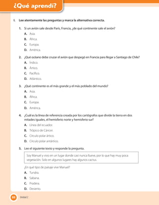 88
I. Lee atentamente las preguntas y marca la alternativa correcta.
1. Si un avión sale desde París, Francia, ¿de qué continente sale el avión?
A. Asia.
B. África.
C. Europa.
D. América.
2. ¿Qué océano debe cruzar el avión que despegó en Francia para llegar a Santiago de Chile?
A. Índico.
B. Ártico.
C. Pacífico.
D. Atlántico.
3. ¿Qué continente es el más grande y el más poblado del mundo?
A. Asia.
B. África.
C. Europa.
D. América.
4. ¿Cuál es la línea de referencia creada por los cartógrafos que divide la tierra en dos
mitades iguales, el hemisferio norte y hemisferio sur?
A. Línea del ecuador.
B. Trópico de Cáncer.
C. Círculo polar ártico.
D. Círculo polar antártico.
5. Lee el siguiente texto y responde la pregunta.
Soy Manuel y vivo en un lugar donde casi nunca llueve, por lo que hay muy poca
vegetación. Solo en algunos lugares hay algunos cactus.
¿En qué tipo de paisaje vive Manuel?
A. Tundra.
B. Sabana.
C. Pradera.
D. Desierto.
88 Unidad 2
¿Qué aprendí?
 