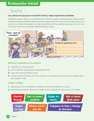 Repasemos
Lee y observa lo que pasa en la sala del 3º básico, luego responde las actividades.
El profesor Joaquín, adora a sus estudiantes del 3º. Ellos lo respetan y aprenden felices todo lo que les
enseña. Esta semana el profesor está de viaje con el equipo de ciencias, van al sur de Chile. Hoy su curso
espera a su profesor de remplazo y Camila, la presidenta, está muy complicada porque el curso no se
ha portado muy bien y ¡no pueden fallarle al profesor nuevo!
Observa y responde en tu cuaderno
1. ¿Se parece a tu sala?, ¿por qué?
2. ¿Cómo deberían comportarse los estudiantes del 3º?
3. ¿Qué crees que hace falta en la sala?
4. Ayuda a Camila a terminar con el caos. Escribe en el recuadro tres consejos de lo que deben hacer
para mejorar su sala.
Imagina y dibuja
1. ¿Qué pasaría en tu comunidad si no existieran normas? Coméntalo con tu curso.
2. Selecciona dos carteles y dibuja en tu cuaderno cómo afectarían tu vida y la de tu comunidad.
Escribe tu ayuda para el 3º.
1.
2.
3.
Velocidad
ilimitada
Compre
sin pagar
Colegio sin
horario
Aquí no usamos
semáforos
Volumen música
muy alto
Deje su basura
donde quiera
Trabajamos de lunes a domingo
sin descansar
8 Unidad 18 Unidad 1
¡Hola!, ¿qué me
aconsejas?
Evaluación inicial
 
