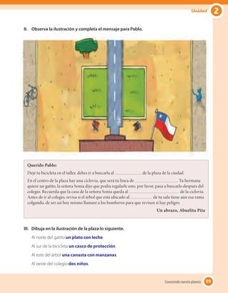 89
II.	 Observa la ilustración y completa el mensaje para Pablo.
III.	 Dibuja en la ilustración de la plaza lo siguiente.
Al norte del gatito un plato con leche.
Al sur de la bicicleta un casco de protección.
Al este del árbol una canasta con manzanas.
Al oeste del colegio dos niños.
Querido Pablo:
Dejé tu bicicleta en el taller, debes ir a buscarla al de la plaza de la ciudad.
En el centro de la plaza hay una ciclovía, que será tu línea de . Tu hermana
quiere un gatito, la señora Sonia dijo que podía regalarle uno, por favor, pasa a buscarlo después del
colegio. Recuerda que la casa de la señora Sonia queda al de la ciclovía.
Antes de ir al colegio, revisa si el árbol que está ubicado al de tu sala tiene aún esa rama
colgando, de ser así hoy mismo llamaré a los bomberos para que revisen si hay peligro.
Un abrazo, Abuelita Pita
89Conociendo nuestro planeta
2Unidad
 