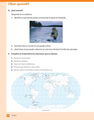 IV.	 ¿Qué entendí?
Responde en tu cuaderno:
1.	 Identifica a qué tipo de paisaje corresponde la siguiente fotografía.
2.	 Describe cómo es la vida en ese paisaje y clima.
3.	 ¿Qué harías tú para poder sobrevivir en esta zona climática? Escribe dos ejemplos.
V.	 Completa en el planisferio los elementos que se solicitan.
1.	 Rotula los continentes.
2.	 Rotula los océanos.
3.	 Traza las líneas de referencia.
4.	 Pinta el lugar donde se ubica Chile.
5.	 Rotula cuál es el hemisferio norte y el hemisferio sur.
90 Unidad 290
¿Qué aprendí?
 