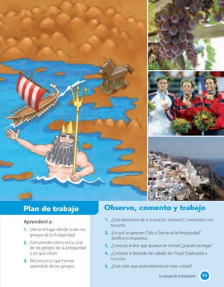 93Los griegos de la Antigüedad
Aprenderé a:
1.	 Ubicar el lugar dónde vivían los
griegos de la Antigüedad.
2.	 Comprender cómo era la vida
de los griegos de la Antigüedad
y en qué creían.
3.	 Reconocer lo que hemos
aprendido de los griegos.
1.	 ¿Qué elementos de la ilustración conoces? Coméntalos con
tu curso.
2.	 ¿En qué se parecen Chile y Grecia de la Antigüedad?
Justifica tu respuesta.
3.	 ¿Conoces al dios que aparece en el mar?, ¿a quién protege?
4.	 ¿Conoces la leyenda del caballo de Troya? Explícasela a
tu curso.
5.	 ¿Qué crees que aprenderemos en esta unidad?
Plan de trabajo Observo, comento y trabajo
93Los griegos de la Antigüedad
 