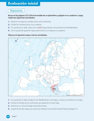Evaluación inicial
Repasemos
Busca en las páginas 237-239 el recortable de un planisferio y pégalo en tu cuaderno. Luego,
realiza las siguientes actividades.
1.	 Rotula en el mapa los nombres de los seis continentes.
2.	 Escribe los nombres de los cinco océanos.
3.	 Con ayuda de un atlas, marca con una ✘ el lugar dónde se encuentra el mar Mediterráneo.
4.	 Con la ayuda del siguiente mapa, pinta Grecia en el mapa de tu cuaderno.
Observa el siguiente mapa y haz las actividades.
1.	 Con ayuda de un atlas, localiza el mar Mediterráneo y mar Egeo, y rotula sus nombres en el mapa.
2.	 Escribe el nombre de los continentes que aparecen en este mapa.
3.	 Encierra en un círculo el lugar donde dice Grecia.
4.	 A partir de los dos mapas, ¿en qué zona climática se encuentra Grecia? Revisa la página 79.
94 Unidad 394
 