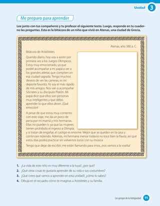 3Unidad
Me preparo para aprender
Lee junto con tus compañeros y tu profesor el siguiente texto. Luego, responde en tu cuader-
no las preguntas. Esta es la bitácora de un niño que vivió en Atenas, una ciudad de Grecia.
Atenas, año 380 a. C.
Bitácora de Aristóteles
Querido diario, hoy voy a asistir por
primera vez a los Juegos Olímpicos.
Estoy muy emocionado, ya que
podré acompañar a mi papá a ver a
los grandes atletas que compiten en
esa ciudad sagrada. Tengo muchos
deseos de ver las carreras, es mi
deporte favorito. Yo soy el más rápido
de mis amigos. Nos van a acompañar
Sócrates y su discípulo Platón. Mi
papá dice que ellos son personas
muy inteligentes y que debo
aprender lo que ellos dicen. ¡Qué
emoción!
A pesar de que estoy muy contento
con este viaje, me da un poco de
pena por mi mamá y mis hermanas.
Ellas no pueden ir, ya que las mujeres
tienen prohibido el ingreso a Olimpia,
y si tratan de engañar, el castigo es enorme. Mejor que se queden en la casa y
continúen tejiendo. Además, mi hermana menor todavía no toca bien la flauta, así que
estos días podrá practicar sin volvernos locos con su música.
Tengo que dejar de escribir, me están llamando para irnos, ¡nos vemos a la vuelta!
1. ¿La vida de este niño es muy diferente a la tuya?, ¿por qué?
2. ¿Qué otras cosas te gustaría aprender de su vida o sus costumbres?
3. ¿Qué crees qué vamos a aprender en esta unidad?, ¿cómo lo sabes?
4. Dibuja en el recuadro cómo te imaginas a Aristóteles y su familia.
95Los griegos de la Antigüedad 95
 