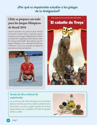 ¿Por qué es importante estudiar a los griegos
de la Antigüedad?
Chile se prepara con todo
para los Juegos Olímpicos
de Brasil 2016
Tomás González irá en busca de la corona
de laureles a Brasil 2016. Luego de su gran
actuación en los Juegos Olímpicos de Londres
en el año 2012, el gimnasta desea ubicarse entre
los mejores del mundo. Recordemos que los
Juegos Olímpicos son celebrados desde hace
2796 años, y Grecia es el punto de origen de
esta hermosa fiesta del deporte.
Aceite de oliva chileno de
exportación
Las aceitunas del valle de Azapa han permitido
producir en Chile uno de los mejores aceites de oliva
del mundo. Los olivos, regalo sagrado de la diosa
griega Atenea, hoy se trasladan al fin del mundo para
darnos su sabor.
Hoy, gran estreno de la obra de teatro
Inspirada en el mito griego
“El caballo de Troya”
96 Unidad 3
 