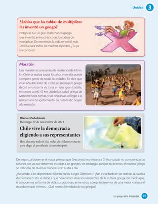 3Unidad
De seguro, al observar el mapa, piensas que Grecia está muy lejana a Chile, y quizás no comprendas las
razones por las que debemos estudiar a los griegos; sin embargo, aunque no lo creas, el mundo griego
se relaciona de diversas maneras con tu día a día.
¿Recuerdas a los deportistas chilenos en los Juegos Olímpicos?, ¿has escuchado en las noticias la palabra
democracia? Esto se debe a que heredamos diversos elementos de la cultura griega, de modo que,
si conocemos su forma de vida, sus acciones, entre otros, comprenderemos de una mejor manera el
mundo en que vivimos. ¿Qué hemos heredado de los griegos?
Diario el Sabelotodo
Domingo 17 de noviembre de 2013
Chile vive la democracia
eligiendo a sus representantes
Hoy, durante todo el día, miles de chilenos votarán
para elegir al presidente de nuestro país.
Maratón
Una maratón es una carrera de resistencia de 42 km.
En Chile se realiza todos los años y en ella puede
competir gente de todas las edades. Se dice que
en el año 490 antes de Cristo, un mensajero griego
debió anunciar la victoria en una gran batalla,
entonces corrió 42 km desde la ciudad griega de
Maratón hasta Atenas, y sin descansar. Al llegar a la
meta murió de agotamiento. Su hazaña dio origen
a la maratón.
¿Sabías que las tablas de multiplicar
las inventó un griego?
Pitágoras fue un gran matemático griego
que inventó, entre otras cosas, las tablas de
multiplicar. De ese modo, la vida se volvió más
sencilla para todos en muchos aspectos. ¿Tú ya
las conoces?
97Los griegos de la Antigüedad
 