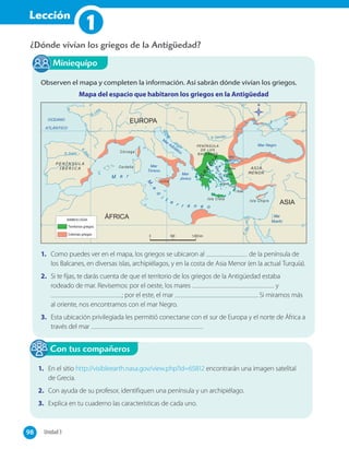 Lección
1
¿Dónde vivían los griegos de la Antigüedad?
Observen el mapa y completen la información. Así sabrán dónde vivían los griegos.
Mapa del espacio que habitaron los griegos en la Antigüedad
ÁFRICA
ASIA
EUROPA
1. Como puedes ver en el mapa, los griegos se ubicaron al de la península de
los Balcanes, en diversas islas, archipiélagos, y en la costa de Asia Menor (en la actual Turquía).
2. Si te fijas, te darás cuenta de que el territorio de los griegos de la Antigüedad estaba
rodeado de mar. Revisemos: por el oeste, los mares y
; por el este, el mar . Si miramos más
al oriente, nos encontramos con el mar Negro.
3. Esta ubicación privilegiada les permitió conectarse con el sur de Europa y el norte de África a
través del mar .
Miniequipo
1. En el sitio http://visibleearth.nasa.gov/view.php?id=65812 encontrarán una imagen satelital
de Grecia.
2. Con ayuda de su profesor, identifiquen una península y un archipiélago.
3. Explica en tu cuaderno las características de cada uno.
Con tus compañeros
98 Unidad 398
 