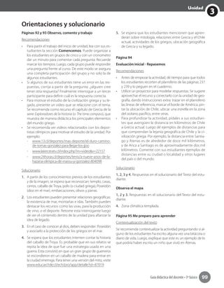3
Unidad
Guía didáctica del docente • 3º básico 99
Orientaciones y solucionario
Páginas 92 y 93 Observo, comento y trabajo
Recomendaciones
•	 Para partir el trabajo del inicio de unidad, lea con sus es-
tudiantes la sección Comencemos. Puede organizar a
los estudiantes en grupos de cinco y con un cronometro
dar un minuto para comentar cada pregunta. Recuerde
marcar los tiempos. Luego, cada grupo puede responder
una pregunta frente al curso. De este modo se asegura
una completa participación del grupo y no solo la de
algunos estudiantes.
•	 Si algunos de sus estudiantes tiene un error en las res-
puestas, corrija a partir de la pregunta: ¿alguien cree
tener otra respuesta? Finalmente interrogue a un tercer
participante para definir cuál es la respuesta correcta.
•	 Para motivar el estudio de la civilización griega y su le-
gado, presente un video que se relacione con el tema.
Se recomienda como recurso el capítulo de Grecia de la
serie Exploradores de la historia (o The time compass), que
muestra de manera didáctica los principales elementos
del mundo griego.
•	 Se recomienda ver videos relacionados con los depor-
tistas olímpicos para motivar el estudio de la unidad. Por
ejemplo:
-- www.13.cl/deportes/mas-deporte/el-duro-camino-
de-tomas-gonzalez-para-llegar-los-jjoo
-- www.laterceratv.cl/index.php?m=video&v=22157
-- www.24horas.cl/deportes/tenis/a-nueve-anos-de-la-
hazana-olimpica-de-massu-y-gonzalez-804098
Solucionario
1.	 A partir de los conocimientos previos de los estudiantes
y de la imagen, se espera que reconozcan: templo, casas,
cerros, caballo de Troya, polis (o ciudad griega), Poseidón
(dios en el mar), embarcaciones, olivos y parras.
2.	 Los estudiantes pueden presentar relaciones geográficas:
la existencia de mar, montañas e islas. También pueden
destacar los recursos como las uvas, para la producción
de vino, o el deporte. Retome esta interrogante luego
de ver el contenido dentro de la unidad para afianzar la
idea de legado.
3.	 En el caso de conocer al dios, deben responder: Poseidón
y asociarlo a la protección de los griegos en el mar.
4.	 Se espera que los estudiantes intenten contar la historia
del caballo de Troya. Es probable que en sus relatos se
repita la idea de que fue una estrategia usada en una
guerra. Esta consistió en que un gran grupo de guerreros
se escondieron en un caballo de madera para entrar en
la ciudad enemiga. Para tener una versión del mito, visite
www.educarchile.cl/ech/pro/app/detalle?id=87019
5.	 Se espera que los estudiantes mencionen que apren-
derán sobre mitología, relaciones entre Grecia y el Chile
actual, actividades de los griegos, ubicación geográfica
de Grecia y su legado.
Página 94
Evaluación inicial - Repasemos
Recomendaciones
•	 Antes de empezar la actividad, dé tiempo para que todos
los estudiantes recorten el planisferio de las páginas 237
y 239 y lo peguen en el cuaderno.
•	 Utilice un proyector para modelar respuestas. Se sugiere
aprovechar el recurso y conectarlo con la unidad de geo-
grafía, dando instrucciones extra: trazar en el planisferio
las líneas de referencia, marcar el borde de América, pin-
tar la ubicación de Chile, ubicar una estrella en la zona
del océano pacífico, entre otras.
•	 Para profundizar la actividad, pídales a sus estudian-
tes que averigüen la distancia en kilómetros de Chile
a Grecia actual. Luego dé ejemplos de distancias para
que comprendan la lejanía geográfica de Chile y la ci-
vilización griega. Por ejemplo, la distancia entre Santia-
go y Atenas es de alrededor de doce mil kilómetros,
y de Arica a Santiago es de aproximadamente dos mil
kilómetros. Comente con sus estudiantes ejemplos de
distancias entre su ciudad o localidad y otros lugares
del país o del mundo.
Solucionario
1, 2, 3 y 4. Respuestas en el solucionario del Texto del estu-
diante.
Observa el mapa
1, 2 y 3. Respuestas en el solucionario del Texto del estu-
diante.
4.	 Zona climática templada.
Página 95 Me preparo para aprender
Contextualización del texto
Se recomienda contextualizar la actividad preguntando si al-
guno de los estudiantes ha escrito alguna vez una bitácora o
diario de vida. Luego, explique que este es un ejemplo de lo
que podría haber escrito un niño que vivió en Atenas.
 
