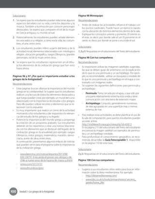 Unidad 3 • Los griegos de la Antigüedad100
Solucionario
1.	 Se espera que los estudiantes puedan relacionar algunos
aspectos del relato con su vida, como los deportes y la
música. También a la emoción por conocer personajes
destacados. Se espera que comparen el rol de la mujer
en Grecia antigua y su mundo actual.
2.	 Potencialmente, los estudiantes pueden señalar elemen-
tos asociados a su religión, a cómo era la vida, las costum-
bres, el arte, entre otros.
3.	 Los estudiantes pueden inferir, a partir del texto y de la
actividad inicial, elementos relacionados con: mitología o
religión, ubicación geográfica, Juegos Olímpicos, grandes
personajes, rol de la mujer, entre otros.
4.	 Se espera que los estudiantes representen en el dibu-
jo los elementos de la civilización griega que han visto
hasta ahora.
Páginas 96 y 97 ¿Por qué es importante estudiar a los
griegos de la Antigüedad?
Recomendaciones
•	 Estas páginas buscan afianzar la importancia del mundo
griego en la cotidianeidad. Se sugiere que los estudiantes
realicen una lectura de todos los elementos destacados y
que luego puedan crear, por ejemplo, un mural del curso
relacionado con la importancia de estudiar a los griegos.
Para ello pueden utilizar recortes o elementos que se re-
lacionen con lo expuesto.
•	 Es muy importante que realice un cierre de la actividad
motivando a los estudiantes a dar respuesta a la relevan-
cia del estudio de los griegos y su legado.
•	 Potencie la importancia del mundo griego y proponga
la creación de un programa grabado. Sus estudiantes
deberán ser los reporteros y crear una noticia relaciona-
da con los elementos que se destacan del legado de la
civilización griega en la actualidad, por ejemplo: Juegos
Olímpicos, mitos griegos, matemática, maratón, demo-
cracia, aceite de oliva, entre otros.	
A continuación, presentamos algunos enlaces de noticias
que pueden servir para el programa sobre la importancia
de la civilización griega.
-- www.latercera.com/noticia/deportes/2013/08/
656-538791-9-recuerda-el-primer-oro-olimpico-de-
chile-a-nueve-anos-de-la-hazana-de-massu-y.shtml
-- vimeo.com/32123731
-- www.elmundo.es/jjoo/
Página 98 Miniequipo
Recomendaciones
•	 Antes de realizar las actividades, refuerce el trabajo con
los puntos cardinales. Puede hacer un ejercicio rápido
con la ubicación de distintos elementos dentro de la sala.
•	 Explique los conceptos oriente y poniente. El oriente es
el este, es decir, por donde sale el sol. El poniente es el
oeste, es decir, por donde se pone o esconde el sol.
Solucionario
1, 2 y 3. Respuestas en el solucionario delTexto del estudiante.
Página 98 Con tus compañeros
Recomendaciones
•	 Es importante utilizar las imágenes satelitales sugeridas,
las que se deben guiar de antemano con la explicación
de lo que es una península y un archipiélago. Por ejem-
plo, es recomendable, utilizar un bosquejo o modelo de
lo que es una península y archipiélago en el mapa y con-
trastarlo con imágenes reales.
•	 Se sugieren las siguientes definiciones para península y
archipiélago:
-- Península: Tierra cercada por el agua, y que solo por
una parte relativamente estrecha está unida y tiene
comunicación con otra tierra de extensión mayor.
-- Archipiélago: Conjunto, generalmente numeroso,
de islas agrupadas en una superficie más o menos
extensa de mar.
•	 Para realizar estas actividades, se debe planificar el uso de
la sala de computación, para que los estudiantes puedan
acceder al link:
http://visibleearth.nasa.gov/view.php?id=65812
En la página 215 del solucionario del Texto del estudiante
encontrará la imagen satelital con ejemplos de penínsu-
las y un archipiélago rotulado.
•	 Para profundizar el conocimiento geográfico, se reco-
mienda desarrollar la Guía fotocopiable 1, disponible
en la página 110 de esta Guía.
Solucionario
2 y 3. Respuestas en el solucionario del Texto del estudiante.
Página 100 Con tus compañeros
Recomendaciones
•	 Sugiera a sus estudiantes sitios webs para buscar infor-
mación sobre la dieta mediterránea. Por ejemplo:
-- http://dietamediterranea.com/
-- www.bbc.co.uk/schools/primaryhistory/ ancient_
greeks/home_life/
 