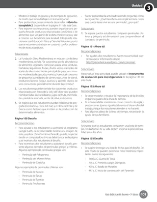 3
Unidad
Guía didáctica del docente • 3º básico 101
•	 Modere el trabajo en grupos y los tiempos de ejecución,
de modo que todos trabajen en la investigación.
•	 Para profundizar, se recomienda desarrollar la Guía fo-
tocopiable 2, disponible en la página 111 de esta Guía.
•	 Para exponer sus respuestas, pueden organizar una pe-
queña feria de productos relacionados con Grecia o de
alimentos que son parte de la dieta mediterránea y dar
a conocer sus beneficios para la salud. Esto puede rela-
cionarse con Educación Física y Ciencias Naturales, por lo
que se recomienda trabajar en conjunto con los profeso-
res de estas asignaturas.
Solucionario
2.	 La Fundación Dieta Mediterránea, en relación con la dieta
mediterránea, señala: “Se caracteriza por la abundancia
de alimentos vegetales, como pan, pasta, arroz, verduras,
hortalizas, legumbres, frutas y frutos secos; el empleo de
aceite de oliva como fuente principal de grasa; un consu-
mo moderado de pescado, marisco, huevos; el consumo
de pequeñas cantidades de carnes rojas, aves de corral,
productos lácteos (yogur, quesos) y aportes diarios de
vino consumido, generalmente durante las comidas”.
3.	 Los estudiantes pueden señalar los siguientes productos
relacionados con frutos de la vid y del olivo: vino (pueden
nombrar todas las variedades), jugos de fruta, mermela-
das, pastelería asociada, aceite de oliva, entre otros.
4.	 Se espera que los estudiantes puedan relacionar la geo-
grafía (montañosa, cerca del mar) y el clima de Chile y de
Grecia como factores que inciden en la producción de
determinados alimentos.	
Página 100 Desafío
Recomendaciones
•	 Para ayudar a los estudiantes a acercarse al programa
Google Earth, es recomendable mostrar una imagen de
este y explicar cómo funciona. Para ello, puede proyectar
desde un computador cómo se debe buscar en la página
y así motivar a los estudiantes al desafío.
•	 Para incentivar a los estudiantes a aceptar el desafío, pre-
sente algunos ejemplos de penínsulas griegas y chilenas.
Algunos ejemplos de penínsulas griegas son:
-- Península del Peloponeso
-- Península del Monte Athos
-- Península de Calcídica
Algunos ejemplos de penínsulas chilenas son:
-- Península de Arauco
-- Península de Taitao
-- Península de Tumbes
-- Península Tres Montes
•	 Puede profundizar la actividad haciendo preguntas como
las siguientes: ¿Qué beneficios o complicaciones creen
que puede tener vivir en una península?, ¿por qué?
Solucionario
1.	 Se espera que los estudiantes comparen penínsulas chi-
lenas y griegas y así demuestren que comprendieron el
concepto de península.
Página 101 Ahora tú!
Recomendaciones
•	 Par ayudar a los estudiantes a hacer esta actividad, pue-
de recuperar información desde:
http://greciaclasica.wordpress.com/economia/
Solucionario
Para evaluar esta actividad, puede utilizar el Instrumento
de evaluación para investigaciones de la página 183 de
esta Guía.
Página 103 Ahora tú!
Recomendaciones
•	 Se debe modelar y recalcar la importancia de la división
en partes iguales de la línea de tiempo.
•	 Es recomendable monitorear el uso correcto de regla y
proporciones (partes iguales) durante el desarrollo del
trabajo, ya que los estudiantes tienden a no hacerlo.
•	 Para algunos datos de la línea de tiempo, necesitarán la
ayuda de sus familiares.
Solucionario
Se espera que los estudiantes completen una línea de tiem-
po con las fechas de su vida. Deben respetar la proporciona-
lidad entre los años.
Página 103 Desafío
Recomendaciones
•	 Se sugiere entregar una lista de fechas para el desafío. De
este modo se pueden potenciar hitos históricos impor-
tantes como los siguientes:
-- 1180 a. C. Guerra de Troya
-- 776 a. C. Primeros Juegos Olímpicos
-- 490 a. C. Batalla de Maratón
-- 447 a. C. Inicio de construcción del Partenón
 