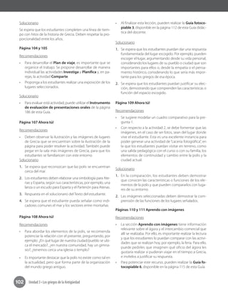 Unidad 3 • Los griegos de la Antigüedad102
Solucionario
Se espera que los estudiantes completen una línea de tiem-
po con hitos de la historia de Grecia. Deben respetar la pro-
porcionalidad entre los años.
Página 104 y 105
Recomendaciones
•	 Para desarrollar el Plan de viaje, es importante que se
organice el trabajo. Se propone desarrollar de manera
individual las actividades Investiga y Planifica y, en pa-
rejas, la actividad Comparte.
•	 Proponga a los estudiantes realizar una exposición de los
lugares seleccionados.
Solucionario
•	 Para evaluar está actividad, puede utilizar el Instrumento
de evaluación de presentaciones orales de la página
186 de esta Guía.
Página 107 Ahora tú!
Recomendaciones
•	 Deben observar la ilustración y las imágenes de lugares
de Grecia que se encuentran sobre la ilustración de la
página para poder resolver la actividad. También puede
pegar en la sala más imágenes de Grecia, para que los
estudiantes se familiaricen con este entorno.	
Solucionario
1.	 Se espera que reconozcan que las polis se encuentran
cerca del mar.
2.	 Los estudiantes deben elaborar una simbología para Ate-
nas y Esparta, según sus características, por ejemplo, una
lanza o un escudo para Esparta y el Partenón para Atenas.
3.	 Respuesta en el solucionario del Texto del estudiante.
4.	 Se espera que el estudiante pueda señalar como indi-
cadores comunes el mar y los sectores entre montañas.
Página 108 Ahora tú!
Recomendaciones
•	 Para abordar los elementos de la polis, se recomienda
potenciar la relación con el presente, preguntando, por
ejemplo: ¿En qué lugar de nuestra ciudad/pueblo se ubi-
ca el mercado?, ¿en nuestra comunidad, hay un gimna-
sio?, ¿tenemos cerca una iglesia o templo?
•	 Es importante destacar que la polis no existe como tal en
la actualidad, pero que forma parte de la organización
del mundo griego antiguo.
•	 Al finalizar esta lección, pueden realizar la Guía fotoco-
piable 3, disponible en la página 112 de esta Guía didác-
tica del docente.
Solucionario
1.	 Se espera que los estudiantes puedan dar una respuesta
fundamentada del lugar escogido. Por ejemplo, pueden
escoger el lugar, argumentando desde su vida personal,
considerando los lugares de su pueblo o ciudad que son
importantes para ellos o, desde la empatía o el pensa-
miento histórico, considerando lo que sería más impor-
tante para los griegos de esa época.
2.	 Se espera que los estudiantes puedan justificar su elec-
ción, demostrando que comprenden las características o
función del espacio escogido.
Página 109 Ahora tú!
Recomendaciones
•	 Se sugiere modelar un cuadro comparativo para la pre-
gunta 1.
•	 Con respecto a la actividad 2, se debe fomentar que las
imágenes, en el caso de ser fotos, sean del lugar donde
vive el estudiante. Esta es una excelente instancia para
poder generar una actividad de “cacería fotográfica”, en
la que los estudiantes puedan visitar en terreno, como
una salida pedagógica con el curso o con su familia, los
elementos de continuidad y cambio entre la polis y la
ciudad actual.
Solucionario
1.	 En la comparación, los estudiantes deben demostrar
que conocen las características o funciones de los ele-
mentos de la polis y que pueden compararlos con luga-
res de su entorno.
2.	 Las imágenes seleccionadas deben demostrar la com-
prensión de las funciones de los lugares señalados.
Páginas 110 y 111 Aprendo con imágenes
Recomendaciones
•	 La sección Aprendo con imágenes tiene información
relevante sobre el ágora y el intercambio comercial que
allí se realizaba. Por ello, es importante realizar la lectura
y que los estudiantes lo puedan comparar con las activi-
dades que se realizan hoy, por ejemplo, la feria. Para ello,
puede pedirles que imaginen qué oficio del ágora les
gustaría realizar si pudieran viajar en el tiempo a Grecia,
e invítelos a justificar su respuesta.
•	 Para potenciar este recurso, pueden realizar la Guía fo-
tocopiable 6, disponible en la página 115 de esta Guía.
 