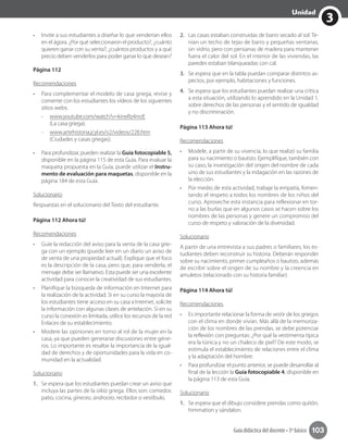 3
Unidad
Guía didáctica del docente • 3º básico 103
•	 Invite a sus estudiantes a diseñar lo que venderían ellos
en el ágora. ¿Por qué seleccionaron el producto?, ¿cuánto
quieren ganar con su venta?, ¿cuántos productos y a qué
precio deben venderlos para poder ganar lo que desean?
Página 112
Recomendaciones
•	 Para complementar el modelo de casa griega, revise y
comente con los estudiantes los vídeos de los siguientes
sitios webs:	
-- www.youtube.com/watch?v=kineRz4nrzE
(La casa griega).
-- www.artehistoria.jcyl.es/v2/videos/228.htm
(Ciudades y casas griegas).
•	 Para profundizar, pueden realizar la Guía fotocopiable 5,
disponible en la página 115 de esta Guía. Para evaluar la
maqueta propuesta en la Guía, puede utilizar el Instru-
mento de evaluación para maquetas, disponible en la
página 184 de esta Guía.
Solucionario
Respuestas en el solucionario del Texto del estudiante.
Página 112 Ahora tú!
Recomendaciones
•	 Guíe la redacción del aviso para la venta de la casa grie-
ga con un ejemplo (puede leer en un diario un aviso de
de venta de una propiedad actual). Explique que el foco
es la descripción de la casa, pero que, para venderla, el
mensaje debe ser llamativo. Esta puede ser una excelente
actividad para conocer la creatividad de sus estudiantes.
•	 Planifique la búsqueda de información en Internet para
la realización de la actividad. Si en su curso la mayoría de
los estudiantes tiene acceso en su casa a Internet, solicite
la información con algunas clases de antelación. Si en su
curso la conexión es limitada, utilice los recursos de la red
Enlaces de su establecimiento.
•	 Modere las opiniones en torno al rol de la mujer en la
casa, ya que pueden generarse discusiones entre géne-
ros. Lo importante es resaltar la importancia de la igual-
dad de derechos y de oportunidades para la vida en co-
munidad en la actualidad.
Solucionario
1.	 Se espera que los estudiantes puedan crear un aviso que
incluya las partes de la oikía griega. Ellos son: comedor,
patio, cocina, gineceo, androceo, recibidor o vestíbulo.
2.	 Las casas estaban construidas de barro secado al sol. Te-
nían un techo de tejas de barro y pequeñas ventanas,
sin vidrio, pero con persianas de madera para mantener
fuera el calor del sol. En el interior de las viviendas, las
paredes estaban blanqueadas con cal.
3.	 Se espera que en la tabla puedan comparar distintos as-
pectos, por ejemplo, habitaciones y funciones.
4.	 Se espera que los estudiantes puedan realizar una crítica
a esta situación, utilizando lo aprendido en la Unidad 1,
sobre derechos de las personas y el sentido de igualdad
y no discriminación.
Página 113 Ahora tú!
Recomendaciones
•	 Modele, a partir de su vivencia, lo que realizó su familia
para su nacimiento o bautizo. Ejemplifique, también con
su caso, la investigación del origen del nombre de cada
uno de sus estudiantes y la indagación en las razones de
la elección.
•	 Por medio de esta actividad, trabaje la empatía, fomen-
tando el respeto a todos los nombres de los niños del
curso. Aproveche esta instancia para reflexionar en tor-
no a las burlas que en algunos casos se hacen sobre los
nombres de las personas y genere un compromiso del
curso de respeto y valoración de la diversidad.
Solucionario
A partir de una entrevista a sus padres o familiares, los es-
tudiantes deben reconstruir su historia. Deberán responder
sobre su nacimiento, primer cumpleaños o bautizo, además
de escribir sobre el origen de su nombre y la creencia en
amuletos (relacionado con su historia familiar).
Página 114 Ahora tú!
Recomendaciones
•	 Es importante relacionar la forma de vestir de los griegos
con el clima en donde vivían. Más allá de la memoriza-
ción de los nombres de las prendas, se debe potenciar
la reflexión con preguntas: ¿Por qué la vestimenta típica
era la túnica y no un chaleco de piel? De este modo, se
estimula el establecimiento de relaciones entre el clima
y la adaptación del hombre.
•	 Para profundizar el punto anterior, se puede desarrollar al
final de la lección la Guía fotocopiable 4, disponible en
la página 113 de esta Guía.
Solucionario
1.	 Se espera que el dibujo considere prendas como quitón,
himmation y sándalon.
 