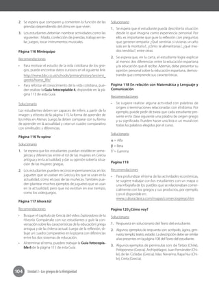 Unidad 3 • Los griegos de la Antigüedad104
2.	 Se espera que comparen y comenten la función de las
prendas dependiendo del clima en que viven.	
3.	 Los estudiantes deberían nombrar actividades como las
siguientes : hilado, confección de prendas, trabajo en te-
lar, juegos, tocar instrumentos musicales.
Página 116 Miniequipo
Recomendaciones
•	 Para motivar el estudio de la vida cotidiana de los grie-
gos, puede encontrar datos curiosos en el siguiente link:
http://www.bbc.co.uk/schools/primaryhistory/ancient_
greeks/home_life/
•	 Para reforzar el conocimiento de la vida cotidiana, pue-
den realizar la Guía fotocopiable 4, disponible en la pá-
gina 113 de esta Guía.
Solucionario
Los estudiantes deben ser capaces de inferir, a partir de la
imagen y el texto de la página 115, la forma de aprender de
los niños en Atenas. Luego, la deben comparar con su forma
de aprender en la actualidad y crear un cuadro comparativo
con similitudes y diferencias.
Página 116 Yo opino
Solucionario
1.	 Se espera que los estudiantes puedan establecer seme-
janzas y diferencias entre el rol de las mujeres en Grecia
antigua y en la actualidad, y dar su opinión sobre la situa-
ción de las mujeres griegas.
2.	 Los estudiantes pueden reconocer permanencias en los
juguetes que se usaban en Grecia y los que se usan en la
actualidad, como el caso de las muñecas. También pue-
den plantear muchos ejemplos de juguetes que se usan
en la actualidad, pero que no existían en ese tiempo,
como los videojuegos.
Página 117 Ahora tú!
Recomendaciones
•	 Busque el capítulo de Grecia del video Exploradores de la
Historia. Compártalo con sus estudiantes y guíe la con-
versación sobre las características de la educación griega
antigua y de la chilena actual. Luego de la reflexión, di-
buje un cuadro comparativo en la pizarra con diferencias
entre los dos sistemas de educación.
•	 Al terminar el tema, pueden trabajar la Guía fotocopia-
ble 6 de la página 115 de esta Guía.
Solucionario
1.	 Se espera que el estudiante pueda describir la situación
desde lo que imagina como experiencia personal. Por
ello, es importante que guíe la reflexión con preguntas
que generen empatía: ¿Qué sentirías si vivieras un año
solo en la montaña?, ¿cómo te alimentarías?, ¿qué mie-
dos tendrías?, entre otras.
2.	 Se espera que, en la carta, el estudiante logre explicar
al menos dos diferencias entre la educación espartana
y la educación que él recibe. Además, debe presentar su
opinión personal sobre la educación espartana, demos-
trando que comprende sus características.
Página 118 En relación con Matemática y Lenguaje y
Comunicación
Recomendaciones
•	 Se sugiere realizar alguna actividad con palabras de
origen o terminaciones relacionadas con el idioma. Por
ejemplo, puede pedir de tarea que cada estudiante pre-
sente en la clase siguiente una palabra de origen griego
y su significado. Pueden hacer una lista o un mural con
todas las palabras elegidas por el curso.
Solucionario
α = Alfa
β = Beta
ϒ = Gamma
Página 119
Recomendaciones
•	 Para profundizar el tema de las actividades económicas,
se sugiere trabajar con los estudiantes con un mapa o
una infografía de los pueblos que se relacionaban comer-
cialmente con los griegos y sus productos, por ejemplo,
con el disponible en:
www.culturaclasica.com/mapas/comerciogriego.htm
Página 120 ¿Cómo voy?
Solucionario
1.	 Respuesta en solucionario del Texto del estudiante.
2.	 Algunos ejemplos de respuesta son: acrópolis, ágora, gim-
nasio, templo, teatro, estadio. La descripción debe ser similar
a las presentes en la página 108 delTexto del estudiante.
3.	 Algunos ejemplos de penínsulas son: de Taitao (Chile),
Peloponeso (Grecia). Archipiélagos: Juan Fernández (Chi-
le), de las Cícladas (Grecia). Islas: Navarino, Rapa Nui (Chi-
le), Creta (Grecia).	
 