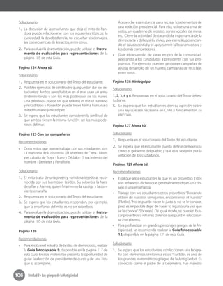 Unidad 3 • Los griegos de la Antigüedad106
Solucionario
1.	 La discusión de la enseñanza que deja el mito de Pan-
dora puede relacionarse con los siguientes tópicos: la
curiosidad, la desobediencia, no escuchar los consejos,
las consecuencias de los actos, entre otros.
2.	 Para evaluar la dramatización, puede utilizar el Instru-
mento de evaluación para representaciones de la
página 185 de esta Guía.
Página 124 Ahora tú!
Solucionario
1.	 Respuesta en el solucionario del Texto del estudiante.
2.	 Posibles ejemplos de similitudes que puedan dar sus es-
tudiantes: Ambos seres habitan en el mar, usan un arma
(tridente-lanza) y son los más poderosos de los mares.
Una diferencia puede ser que Millabo es mitad humano
y mitad lobo y Poseidón puede tener forma humana o
mitad humano y mitad pez.
3.	 Se espera que los estudiantes consideren la similitud de
que ambos tienen la misma función: ser los más pode-
rosos del mar.
Página 125 Con tus compañeros
Recomendaciones
•	 Otros mitos que puede trabajar con sus estudiantes son:
La manzana de la discordia - El laberinto de Creta - Ulises
y el caballo de Troya - Ícaro y Dédalo - El nacimiento del
hombre - Deméter y Perséfone.
Solucionario
1.	 El mito trata de una joven y vanidosa tejedora, reco-
nocida por sus hermosos tejidos. Su soberbia la hace
desafiar a Atenea, quien finalmente la castiga y la con-
vierte en araña.
2.	 Respuesta en el solucionario del Texto del estudiante.
3.	 Se espera que los estudiantes respondan, por ejemplo,
que la enseñanza del mito es no ser soberbios.
4.	 Para evaluar la dramatización, puede utilizar el Instru-
mento de evaluación para representaciones de la
página 185 de esta Guía.
Página 126
Recomendaciones
•	 Para motivar el estudio de la idea de democracia, realizar
la Guía fotocopiable 9, disponible en la página 117 de
esta Guía. En este material se presenta la oportunidad de
guiar la elección de presidente de curso y de una lista
que lo acompañe.
Aproveche esa instancia para recrear los elementos de
una votación presidencial. Para ello, utilice una urna de
votos, un cuaderno de registro, sortee vocales de mesa,
etc. Cierre la actividad destacando la importancia de la
democracia y del espíritu cívico, por ejemplo, potencian-
do el saludo cordial y el apoyo entre la lista vencedora y
los demás competidores.
•	 Guíe el desarrollo de ideas en pro de la comunidad,
apoyando a los candidatos a presidente con sus pro-
puestas. Por ejemplo, pueden proponer campañas de
ayuda, desarrollo de un huerto, campañas de reciclaje,
entre otros.
Página 126 Miniequipo
Solucionario
1, 2, 3, 4 y 6. Respuestas en el solucionario del Texto del es-
tudiante.
5.	 Se espera que los estudiantes den su opinión sobre
una ley que sea necesaria en Chile y fundamenten su
elección.
Página 127 Ahora tú!
Solucionario
1.	 Respuesta en el solucionario del Texto del estudiante.
2.	 Se espera que el estudiante pueda definir democracia
como el gobierno del pueblo y que este se ejerce por la
votación de los ciudadanos.
Páginas 129 Ahora tú!
Recomendaciones
•	 Explique a los estudiantes lo que es un proverbio. Estos
son refranes o dichos que generalmente dejan un con-
sejo o una enseñanza.
•	 Trabaje con sus estudiantes otros proverbios:“Buscando
el bien de nuestros semejantes, encontramos el nuestro”
(Platón), “No se puede hacer lo justo si no se le conoce,
pero es imposible dejar de hacer lo injusto una vez que
se le conoce”(Sócrates). De igual modo, se pueden bus-
car proverbios o refranes chilenos que puedan relacionar-
se con el tema.	
•	 Para profundizar en grandes personajes griegos de la An-
tigüedad, se recomienda realizar la Guía fotocopiable
12, disponible en la página 121 de esta Guía.
Solucionario
1.	 Se espera que los estudiantes confeccionen una biogra-
fía con elementos similares a estos: “Euclides es uno de
los grandes matemáticos griegos de la Antigüedad. Es
conocido como el padre de la Geometría. Fue maestro
 