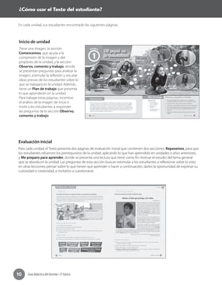 Guía didáctica del docente • 3º básico10
En cada unidad, sus estudiantes encontrarán las siguientes páginas.
Inicio de unidad
Tiene una imagen, la sección
Comencemos, que ayuda a la
compresión de la imagen y del
propósito de la unidad, y la sección
Observo, comento y trabajo, donde
se presentan preguntas para analizar la
imagen, estimular la reflexión y rescatar
ideas previas de los estudiantes sobre lo
que se trabajará en la unidad. Además,
tiene un Plan de trabajo que presenta
lo que aprenderán en la unidad.
Para trabajar estas páginas, incentive
el análisis de la imagen de inicio e
invite a los estudiantes a responder
las preguntas de la sección Observo,
comento y trabajo.
Evaluación inicial
Para cada unidad, el Texto presenta dos páginas de evaluación inicial que contienen dos secciones: Repasemos, para que
los estudiantes refuercen los prerrequisitos de la unidad, aplicando lo que han aprendido en unidades o años anteriores;
y Me preparo para aprender, donde se presenta una lectura que tiene como fin motivar el estudio del tema general
que se aborda en la unidad. Las preguntas de esta sección buscan estimular a los estudiantes a reflexionar sobre lo visto
en otras lecciones, pensar sobre lo que tienen que aprender o hacer a continuación, darles la oportunidad de expresar su
curiosidad o creatividad, e invitarlos a cuestionarse.
Evaluación inicial
Para cada unidad, el Texto presenta dos páginas de evaluación inicial que contienen dos secciones: Repasemos, para que
los estudiantes refuercen los prerrequisitos de la unidad, aplicando lo que han aprendido en unidades o años anteriores;
y Me preparo para aprender, donde se presenta una lectura que tiene como fin motivar el estudio del tema general
que se aborda en la unidad. Las preguntas de esta sección buscan estimular a los estudiantes a reflexionar sobre lo visto
en otras lecciones, pensar sobre lo que tienen que aprender o hacer a continuación, darles la oportunidad de expresar su
curiosidad o creatividad, e invitarlos a cuestionarse.
¿Cómo usar el Texto del estudiante?
 