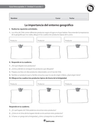 Mat
erialfotocopi
able
Guía fotocopiable 2 / Unidad 3 Lección 1
Nombre: Curso: Fecha:
La importancia del entorno geográfico
I. Realiza las siguientes actividades.
1. Los niños de Chile comen diferentes productos según el lugar en el que habitan. Para entender la importancia
de la geografía que nos rodea, dibuja en los cuadros tres productos típicos de tu zona.
Producto: Producto: Producto:
II. Responde en tu cuaderno.
1. ¿Por qué elegiste esos productos?
2. ¿Cómo y dónde se consiguen los productos que dibujaste?
3. Prepara una lista con diez productos relacionados con el mar de Chile.
4. Nombra un producto que tu familia consuma y que no sea de origen chileno. ¿Qué origen tiene?
III. Dibuja en los cuadros tres productos típicos de Grecia de la Antigüedad.
Producto: Producto: Producto:
Responde en tu cuaderno.
1. ¿En qué lugares de Chile podemos encontrar estos productos?
2. ¿Cómo es el clima de los lugares donde se encuentran estos productos?
3. Si fueras un griego de la Antigüedad, ¿cómo conseguirías tus alimentos?
 