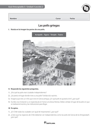 Mat
erialfotocopi
able
Guía fotocopiable 3 / Unidad 3 Lección 2
Nombre: Curso: Fecha:
Las polis griegas
I. Rotula en la imagen las partes de una polis.
Acrópolis – Ágora – Templo – Teatro
II. Responde las siguientes preguntas.
1. ¿Por qué las polis eran ciudades independientes?
2. ¿Se parece el lugar donde vives a una polis? Señala dos razones.
3. Imagina que eres un niño que vive en Grecia antigua: ¿En qué polis te gustaría vivir?, ¿por qué?
4. Escribe una invitación a un espectáculo en honor a la diosa Atenea. Debes señalar el lugar de la polis en que
se realizará el evento y las indicaciones para llegar.
III. Yo opino.
1. ¿En Chile todas las ciudades son igual de importantes?, ¿por qué?
2. ¿Crees que las regiones de Chile deberían ser independientes como las polis de Grecia de la Antigüedad?,
¿por qué?
 