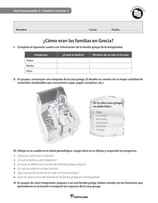 Mat
erialfotocopi
able
¿Cómo eran las familias en Grecia?
I. Completa el siguiente cuadro con información de la familia griega de la Antigüedad.
Integrante ¿A qué se dedica? Nombre de su sala en la casa
Padre
Madre
Hijos
II. En grupos, construyan una maqueta de la casa griega. El desafío es crearla con la mayor cantidad de
materiales reutilizables que encuentren (cajas, papel, cartulinas, etc.)
En tu oika (casa griega)
no debe faltar:
•	 Patio
•	 Comedor
•	 Recibidor
•	 Androceo
•	 Gineceo
•	 Cocina
III. Dibuja en tu cuaderno tu árbol genealógico. Luego observa tu dibujo y responde las preguntas.
1. ¿Quiénes conforman tu familia?
2. ¿A qué se dedica cada integrante?
3. ¿En qué se diferencia tu familia de la familia griega antigua?
4. ¿En qué se parecen ambas familias?
5. ¿Qué opinas de la vida de la mujer en Grecia antigua?
6. ¿Qué te parece el rol del hombre en la familia griega de la Antigüedad?
IV. En grupos de cinco integrantes, jueguen a ser una familia griega. Deben cumplir con las funciones que
aprendieron en la lección e imaginar los espacios de la casa griega.
Guía fotocopiable 5 / Unidad 3 Lección 2
Nombre: Curso: Fecha:
 