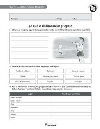 Mat
erialfotocopi
able
Guía fotocopiable 6 / Unidad 3 Lección 2
Nombre: Curso: Fecha:
¿A qué se dedicaban los griegos?
I. Observa la imagen y, a partir de lo aprendido, escribe una historia sobre este estudiante espartano.
II. Pinta las actividades que realizaban los griegos en el ágora.
Tiendas de médicos Barberías Venta de esclavos
Oración Venta de aceite y vino Obras de teatro
Clases de matemática Deporte Banquetes
III. Para el intercambio comercial, los griegos utilizaban monedas. Este sistema se mantiene hasta el día
de hoy. Averigua y escribe en la tabla el nombre de las siguientes monedas:
Lugar Nombre de la moneda
Grecia antigua
Grecia actual
Chile
Argentina
Perú
Bolivia
Brasil
 